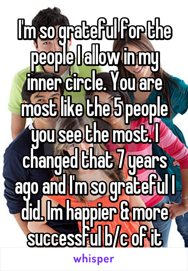 I'm so grateful for the people I allow in my inner circle. You are most like the 5 people you see the most. I changed that 7 years ago and I'm so grateful I did. Im happier & more successful b/c of it