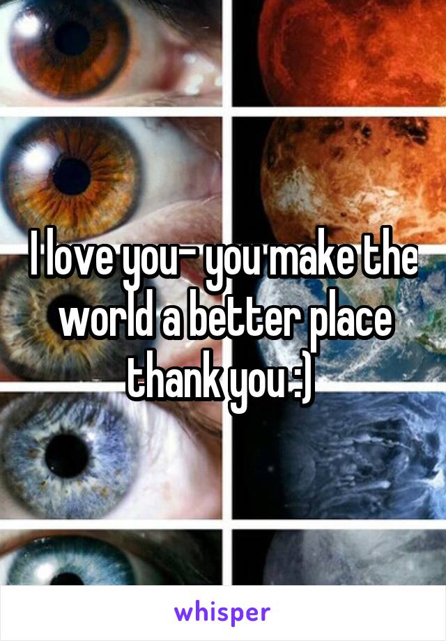 I love you- you make the world a better place thank you :) 