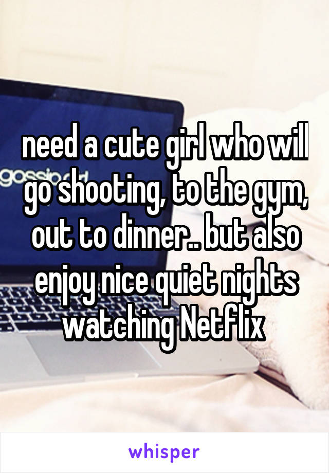 need a cute girl who will go shooting, to the gym, out to dinner.. but also enjoy nice quiet nights watching Netflix 