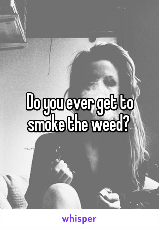 Do you ever get to smoke the weed? 