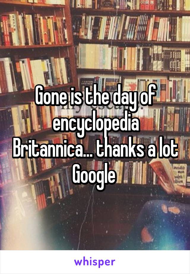 Gone is the day of encyclopedia Britannica... thanks a lot Google 