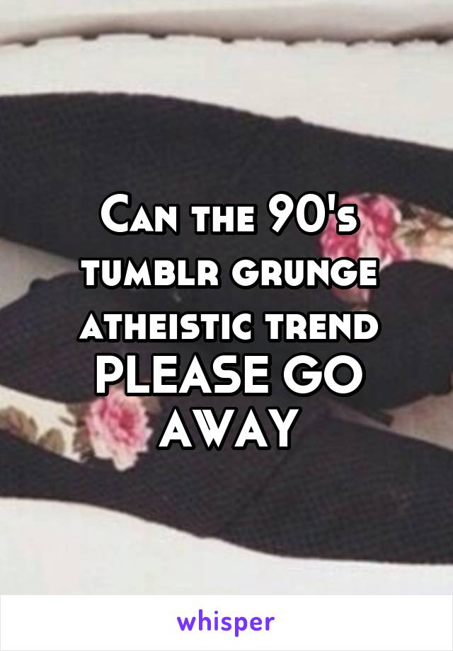 Can the 90's tumblr grunge atheistic trend PLEASE GO AWAY