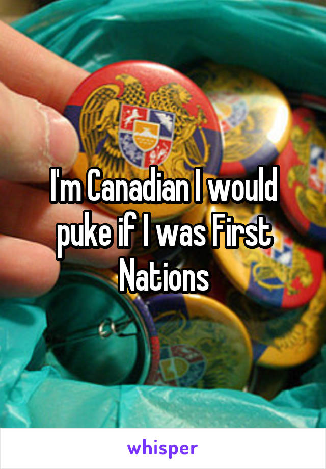 I'm Canadian I would puke if I was First Nations