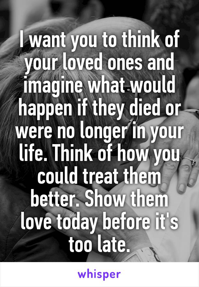 I want you to think of your loved ones and imagine what would happen if they died or were no longer in your life. Think of how you could treat them better. Show them love today before it's too late.