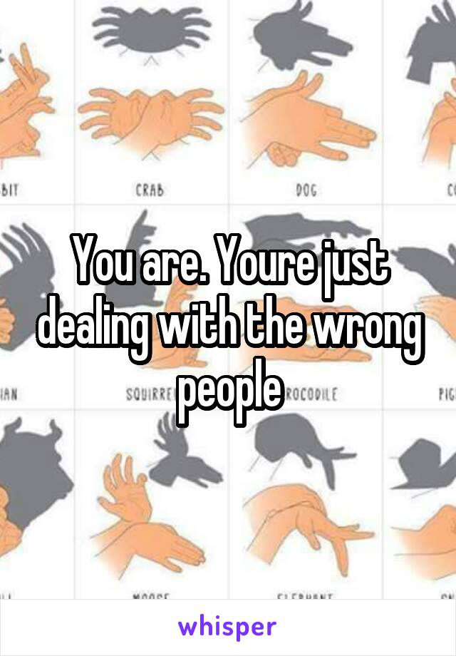 You are. Youre just dealing with the wrong people