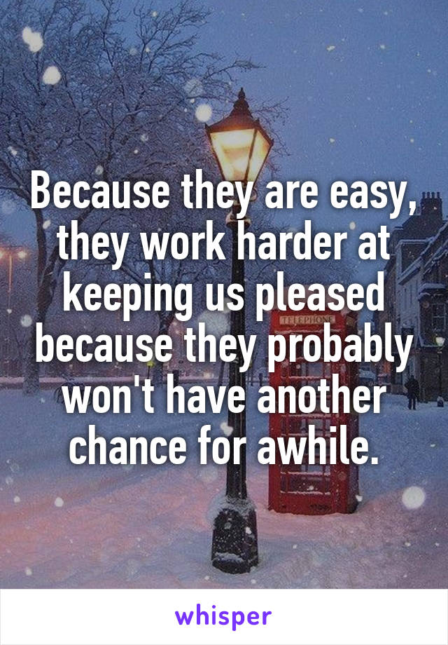 Because they are easy, they work harder at keeping us pleased because they probably won't have another chance for awhile.