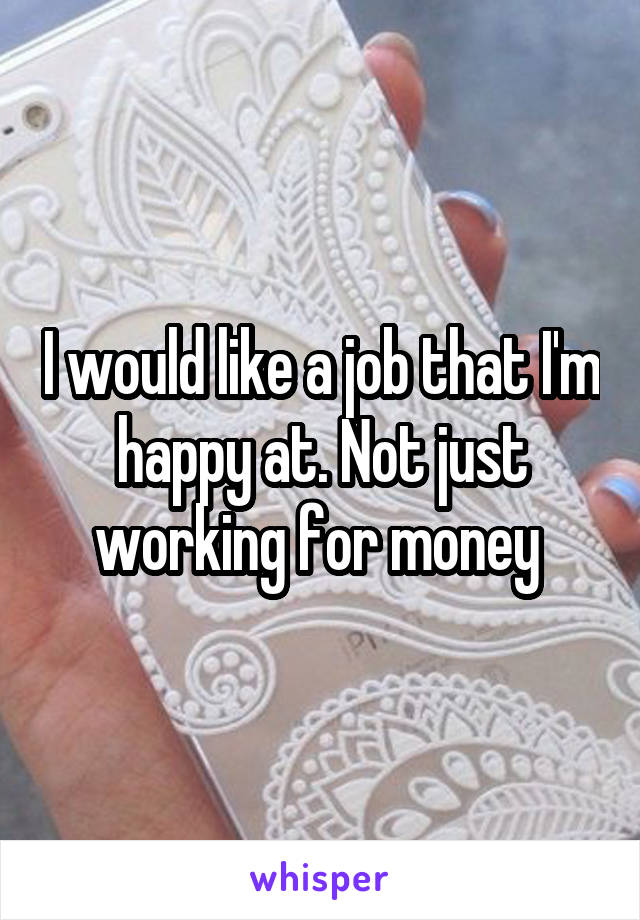 I would like a job that I'm happy at. Not just working for money 