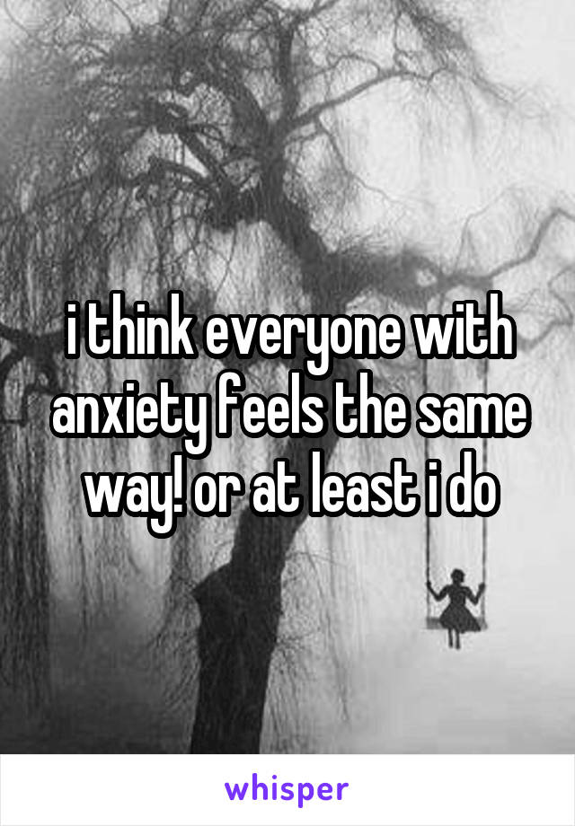 i think everyone with anxiety feels the same way! or at least i do