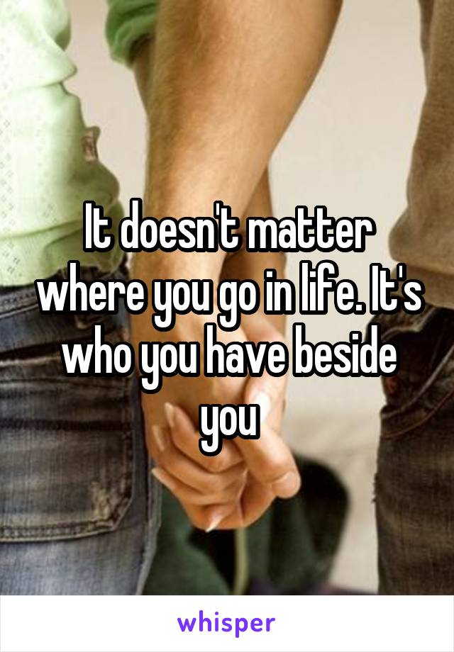 It doesn't matter where you go in life. It's who you have beside you