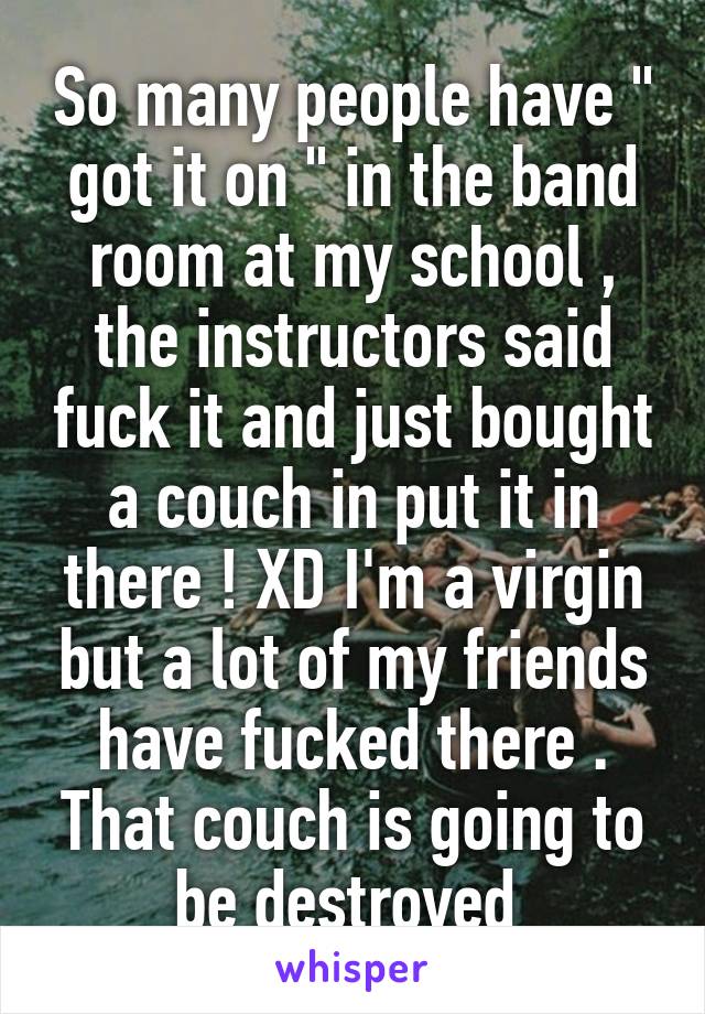 So many people have " got it on " in the band room at my school , the instructors said fuck it and just bought a couch in put it in there ! XD I'm a virgin but a lot of my friends have fucked there . That couch is going to be destroyed 