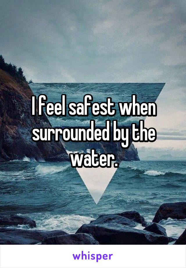 I feel safest when surrounded by the water.