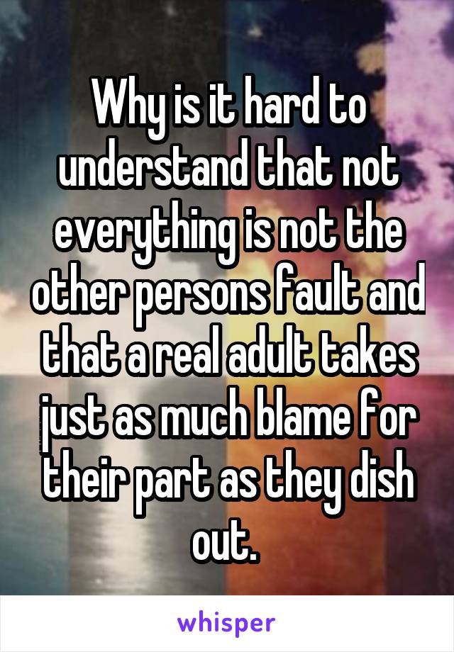 Why is it hard to understand that not everything is not the other persons fault and that a real adult takes just as much blame for their part as they dish out. 