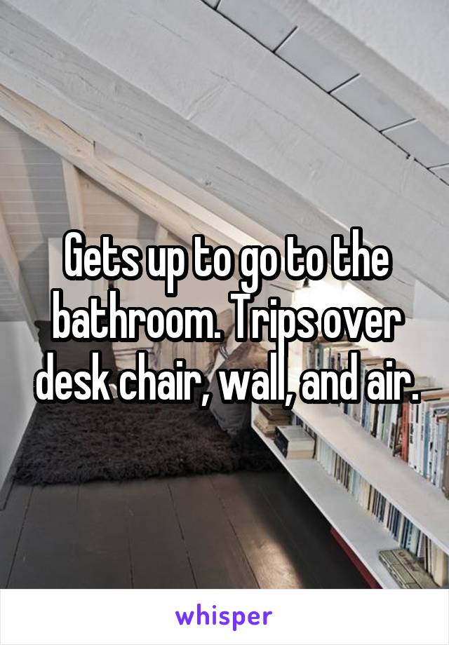 Gets up to go to the bathroom. Trips over desk chair, wall, and air.