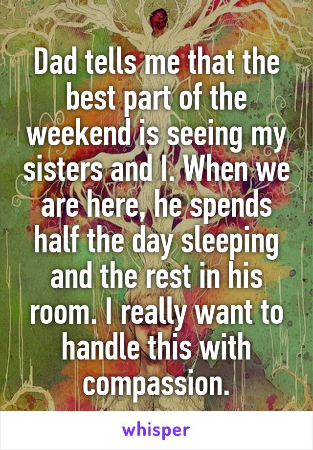 Dad tells me that the best part of the weekend is seeing my sisters and I. When we are here, he spends half the day sleeping and the rest in his room. I really want to handle this with compassion.