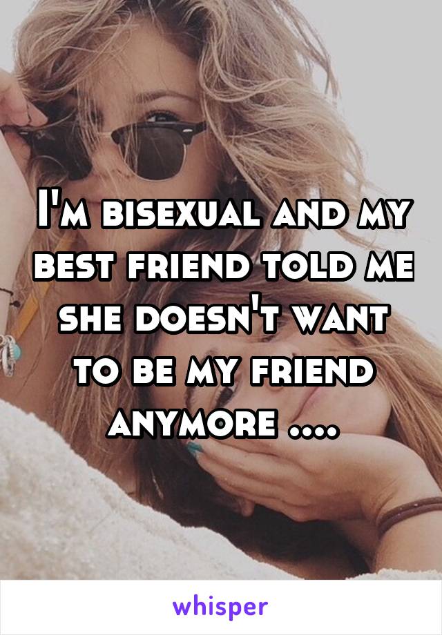 I'm bisexual and my best friend told me she doesn't want to be my friend anymore ....