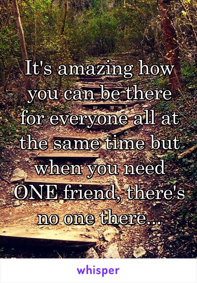 It's amazing how you can be there for everyone all at the same time but when you need ONE friend, there's no one there...