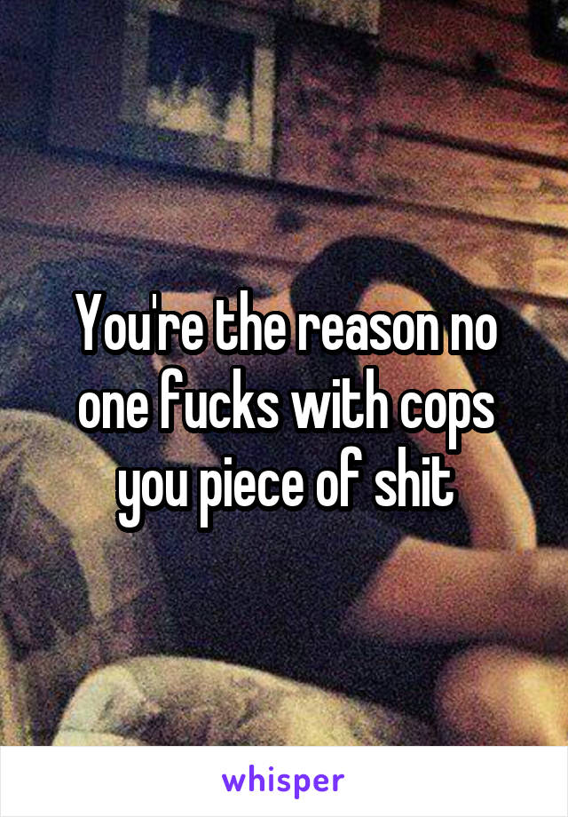 You're the reason no one fucks with cops you piece of shit