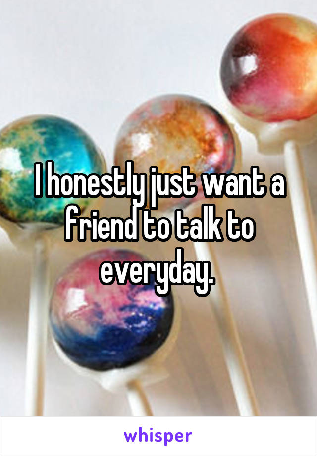 I honestly just want a friend to talk to everyday. 