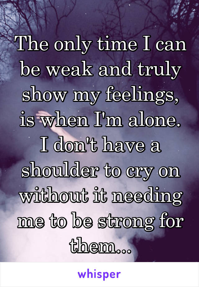 The only time I can be weak and truly show my feelings, is when I'm alone. I don't have a shoulder to cry on without it needing me to be strong for them...