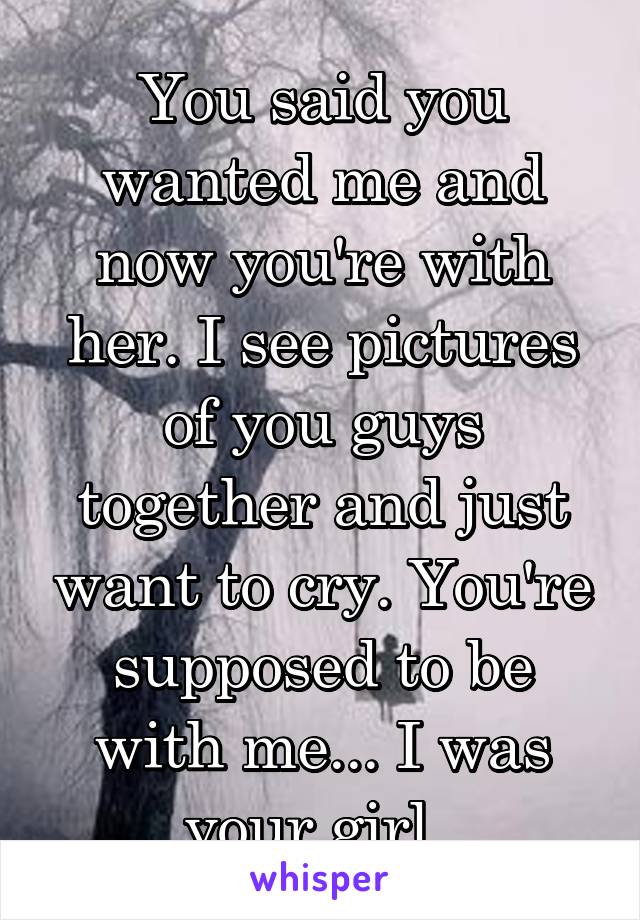 You said you wanted me and now you're with her. I see pictures of you guys together and just want to cry. You're supposed to be with me... I was your girl. 