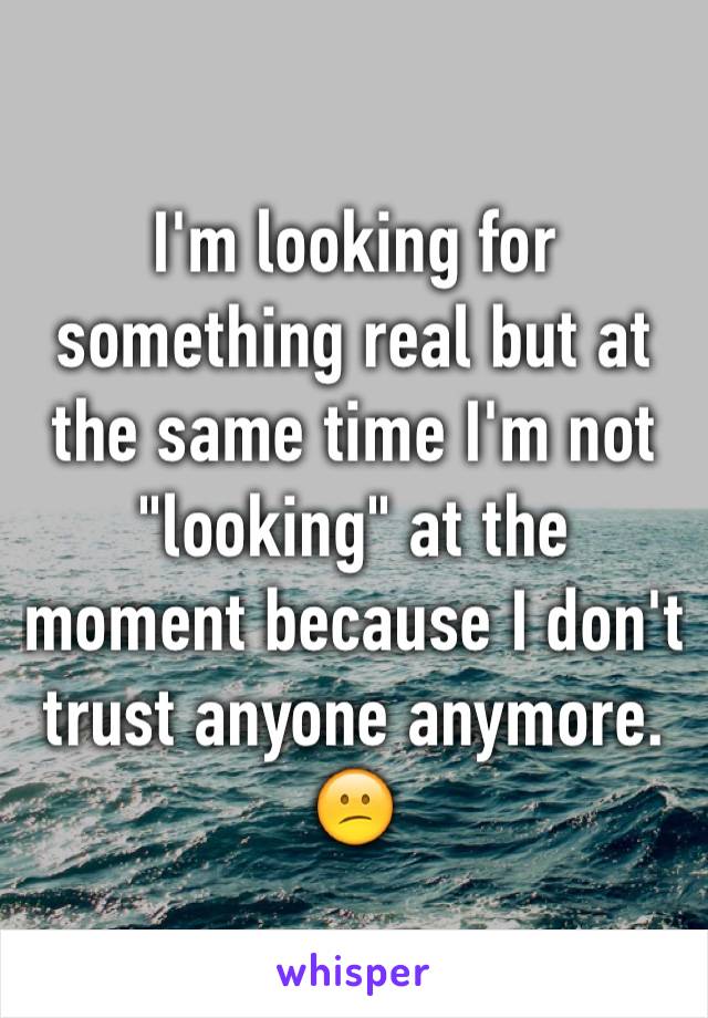 I'm looking for something real but at the same time I'm not "looking" at the moment because I don't trust anyone anymore. 😕