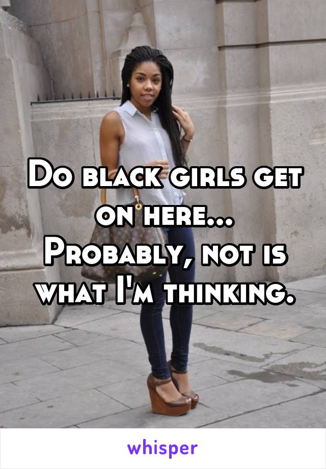 Do black girls get on here... Probably, not is what I'm thinking.