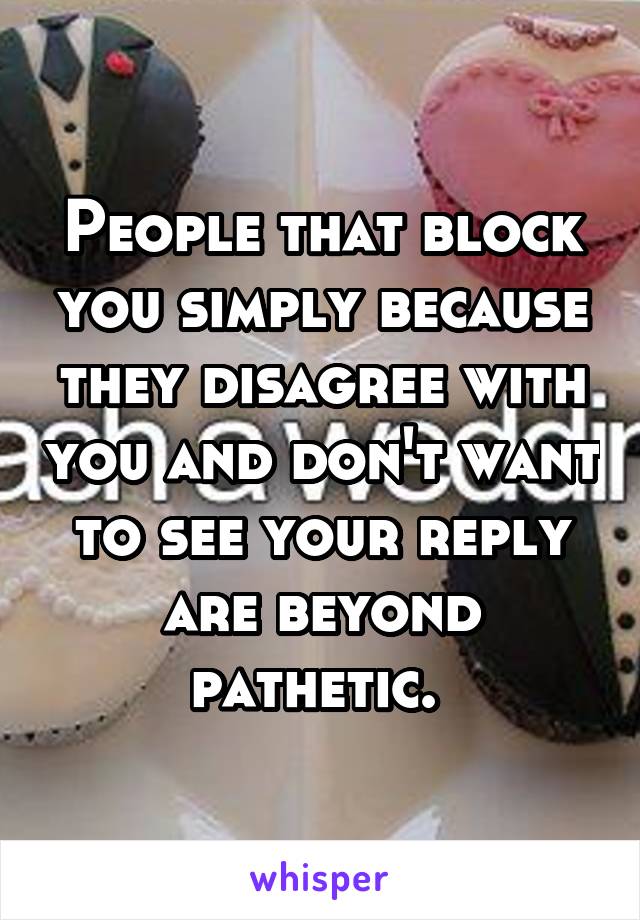 People that block you simply because they disagree with you and don't want to see your reply are beyond pathetic. 