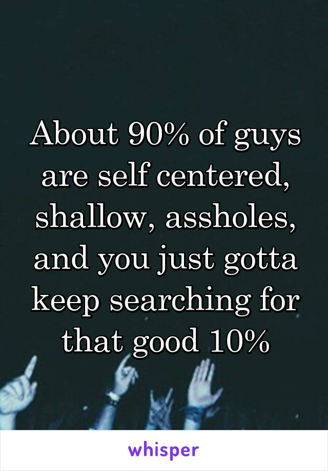 About 90% of guys are self centered, shallow, assholes, and you just gotta keep searching for that good 10%