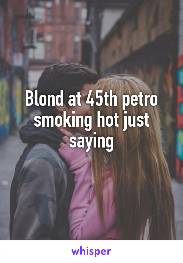 Blond at 45th petro smoking hot just saying
