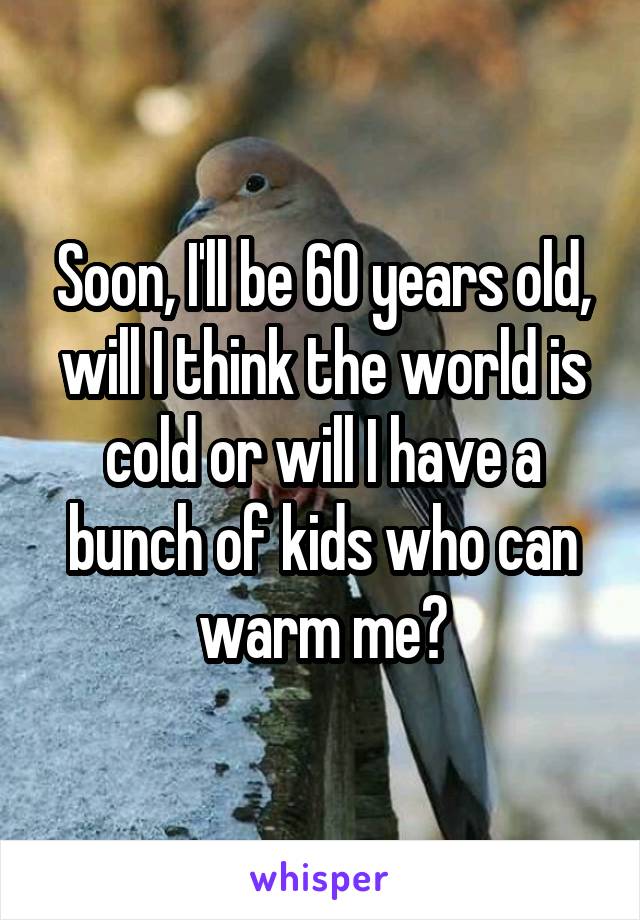 Soon, I'll be 60 years old, will I think the world is cold or will I have a bunch of kids who can warm me?