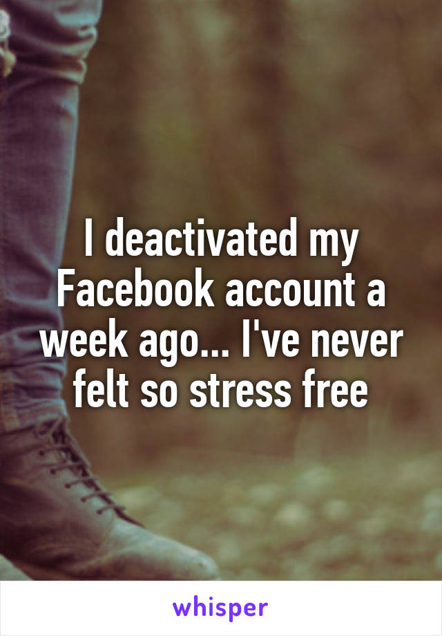I deactivated my Facebook account a week ago... I've never felt so stress free