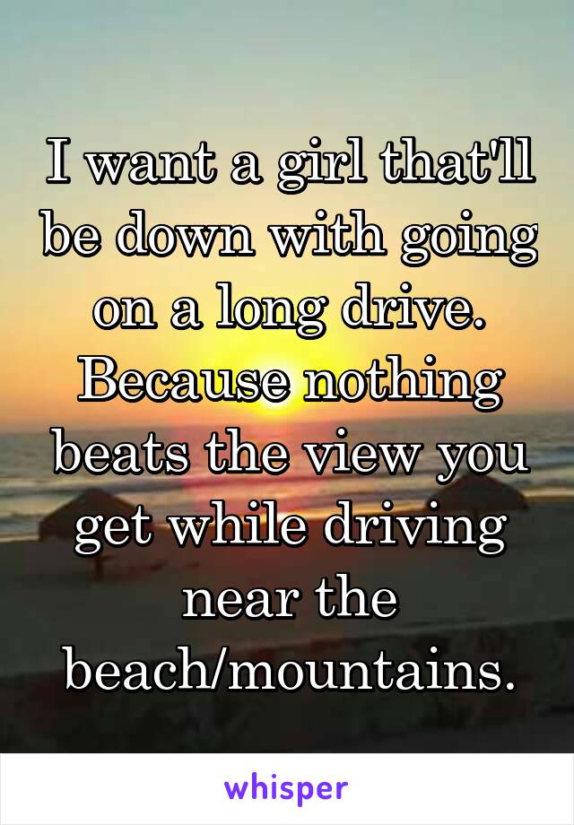 I want a girl that'll be down with going on a long drive.
Because nothing beats the view you get while driving near the beach/mountains.