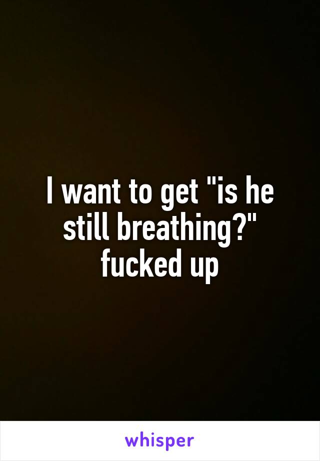 I want to get "is he still breathing?" fucked up