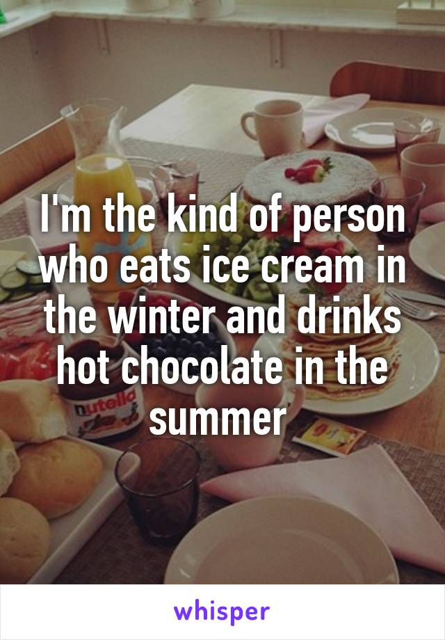 I'm the kind of person who eats ice cream in the winter and drinks hot chocolate in the summer 