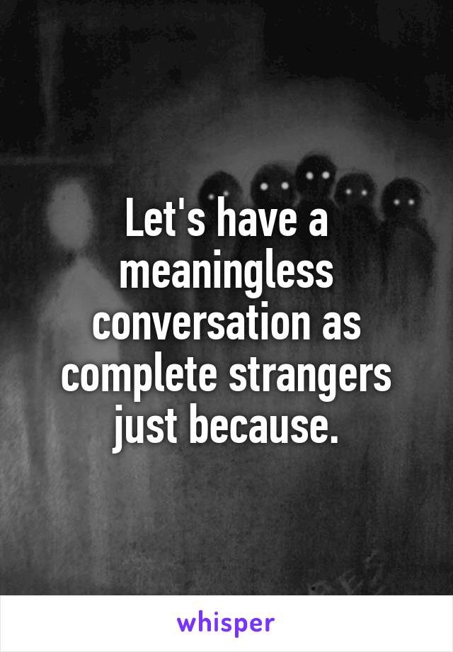 Let's have a meaningless conversation as complete strangers just because.