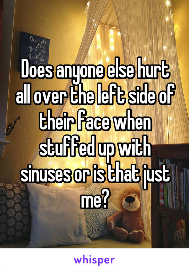 Does anyone else hurt all over the left side of their face when stuffed up with sinuses or is that just me?