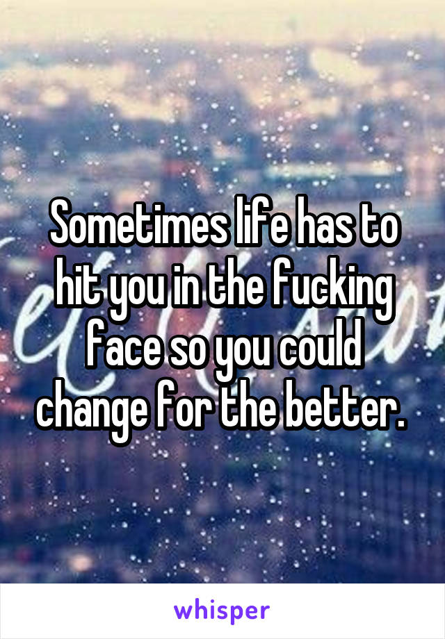 Sometimes life has to hit you in the fucking face so you could change for the better. 