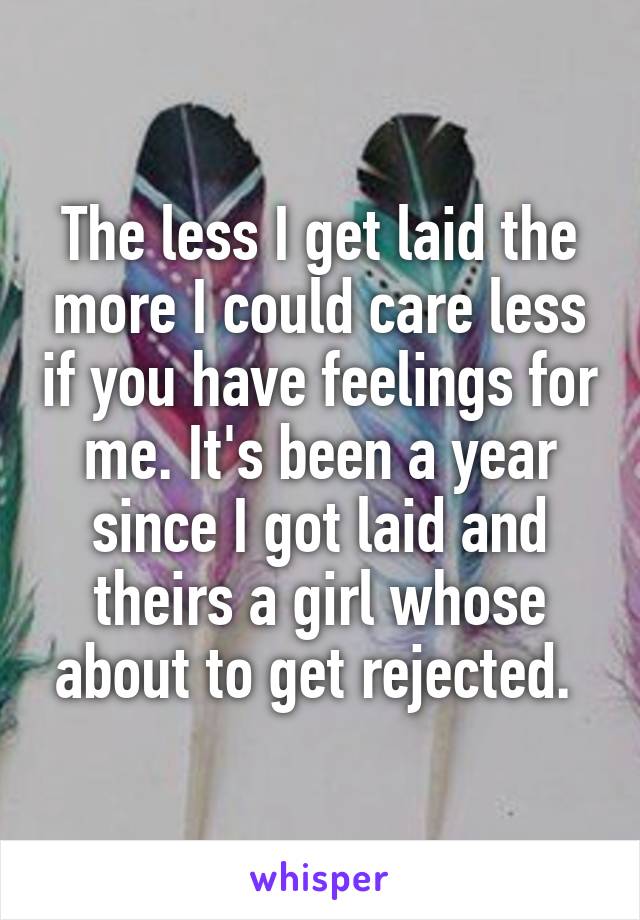 The less I get laid the more I could care less if you have feelings for me. It's been a year since I got laid and theirs a girl whose about to get rejected. 