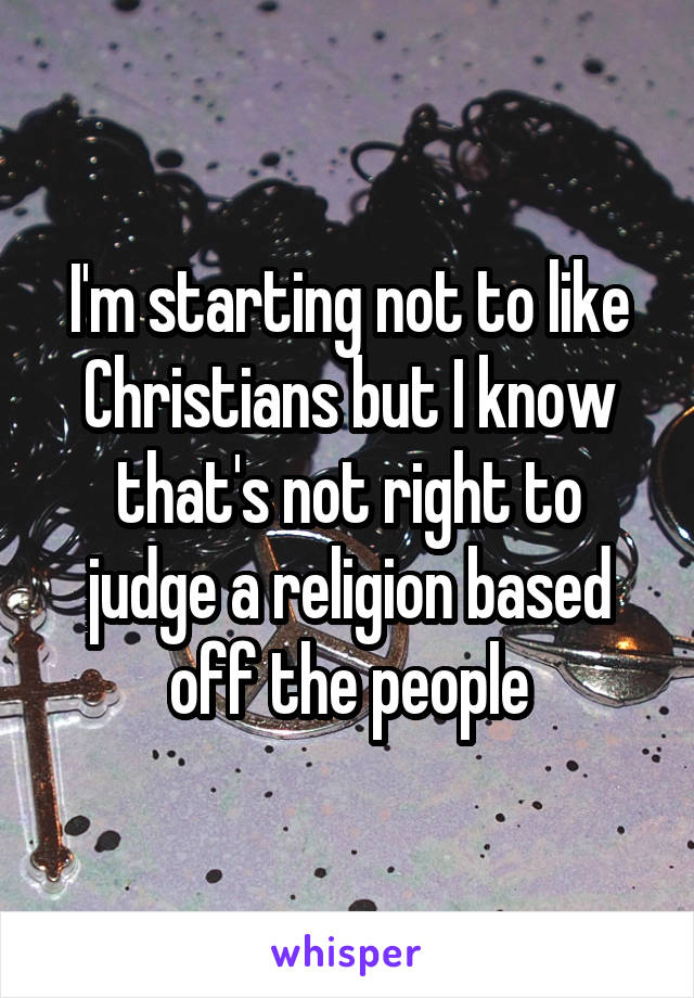 I'm starting not to like Christians but I know that's not right to judge a religion based off the people