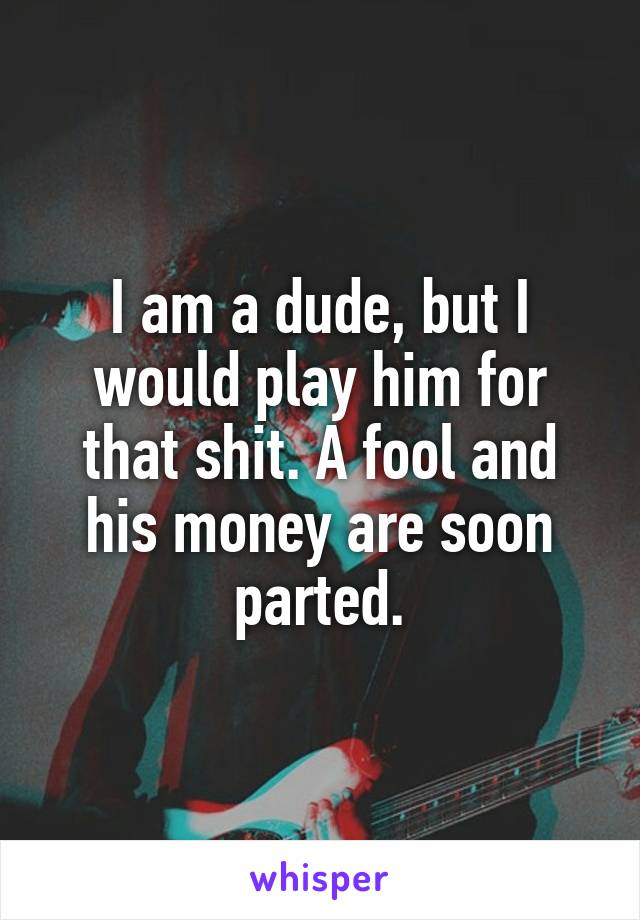 I am a dude, but I would play him for that shit. A fool and his money are soon parted.