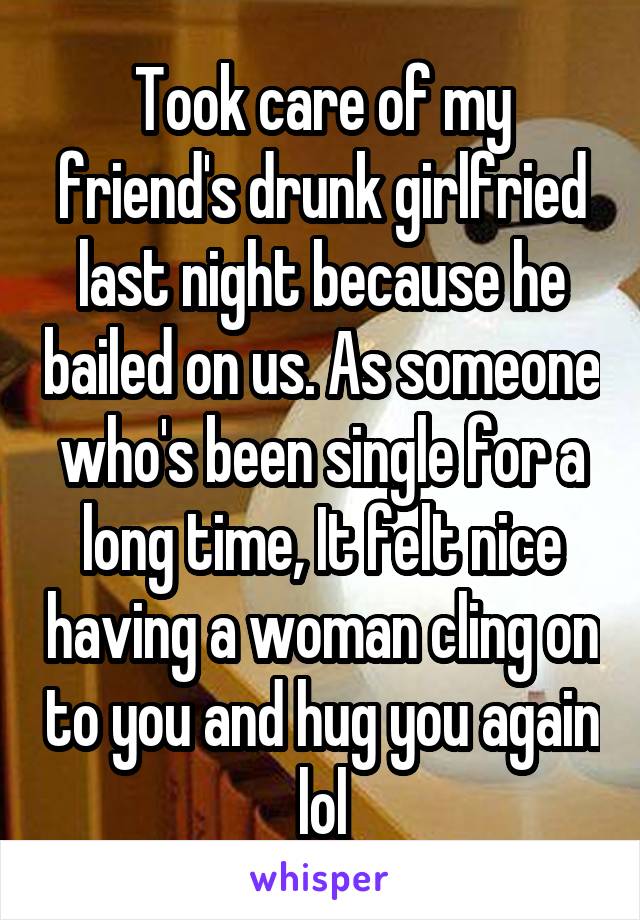 Took care of my friend's drunk girlfried last night because he bailed on us. As someone who's been single for a long time, It felt nice having a woman cling on to you and hug you again lol