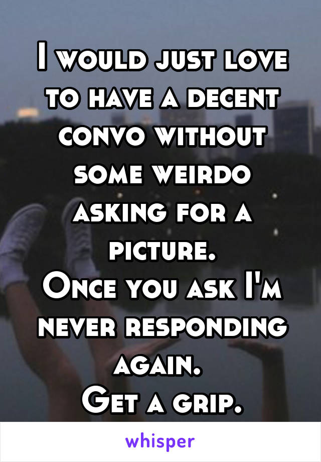 I would just love to have a decent convo without some weirdo asking for a picture.
Once you ask I'm never responding again. 
Get a grip.