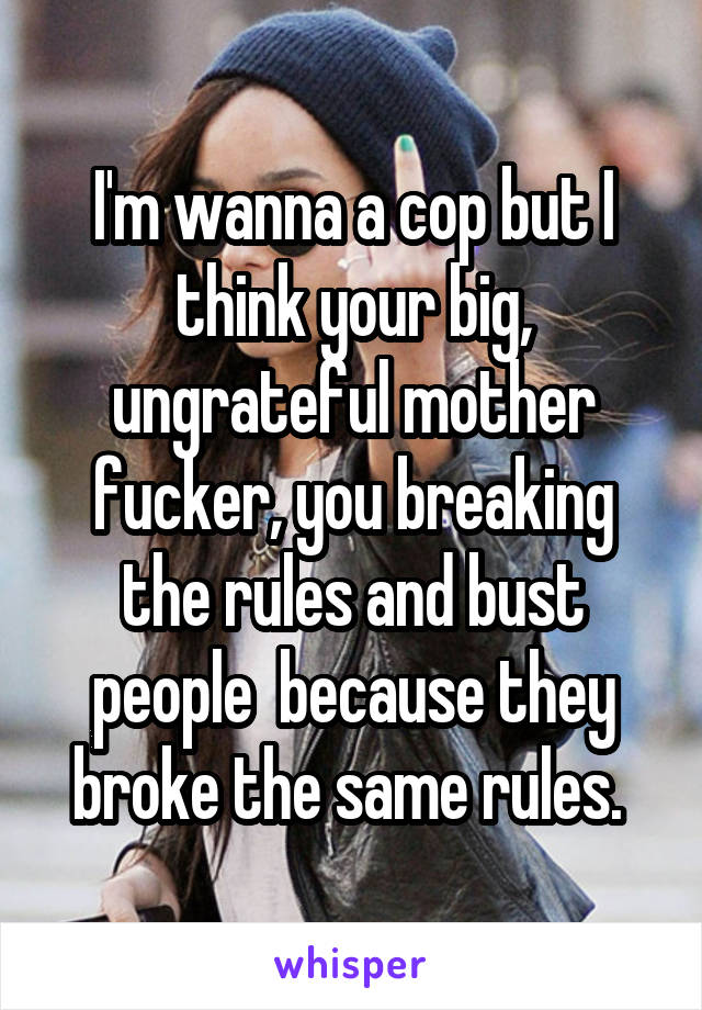 I'm wanna a cop but I think your big, ungrateful mother fucker, you breaking the rules and bust people  because they broke the same rules. 