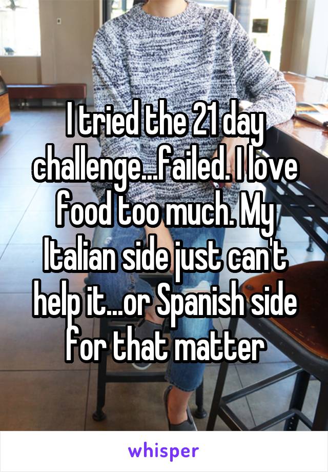 I tried the 21 day challenge...failed. I love food too much. My Italian side just can't help it...or Spanish side for that matter