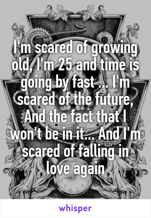 I'm scared of growing old, I'm 25 and time is going by fast ... I'm scared of the future, And the fact that I won't be in it... And I'm scared of falling in love again