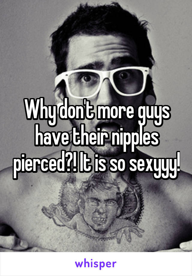 Why don't more guys have their nipples pierced?! It is so sexyyy!