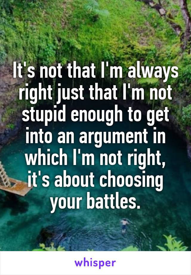 It's not that I'm always right just that I'm not stupid enough to get into an argument in which I'm not right, it's about choosing your battles.