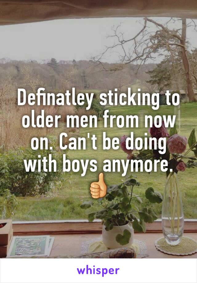 Definatley sticking to older men from now on. Can't be doing with boys anymore. 👍