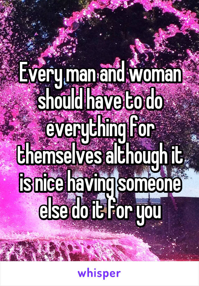 Every man and woman should have to do everything for themselves although it is nice having someone else do it for you