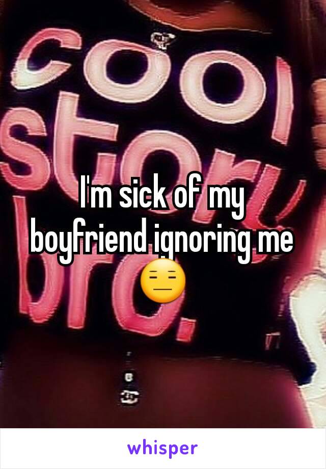 I'm sick of my boyfriend ignoring me😑